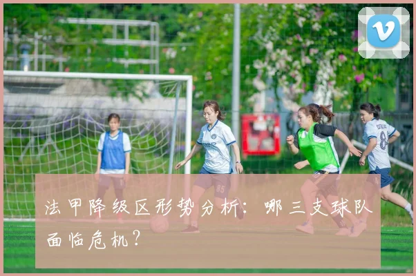 法甲降级区形势分析：哪三支球队面临危机？