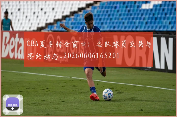 CBA夏季转会窗口:各队球员交易与签约动态_20260606165201