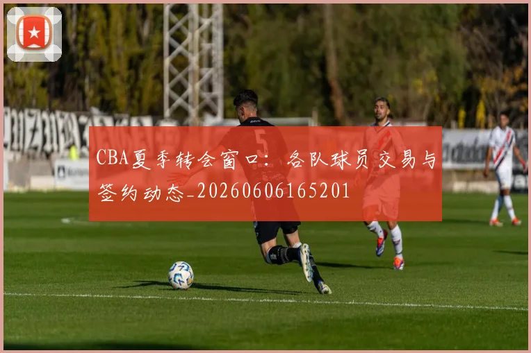 CBA夏季转会窗口:各队球员交易与签约动态_20260606165201