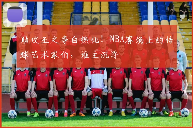 助攻王之争白热化！NBA赛场上的传球艺术家们，谁主沉浮