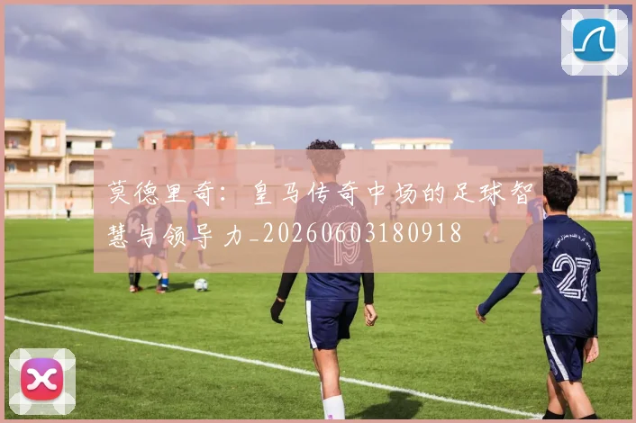 莫德里奇:皇马传奇中场的足球智慧与领导力_20260603180918