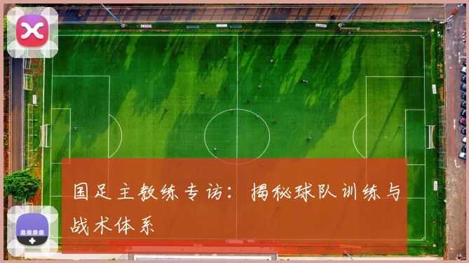 国足主教练专访：揭秘球队训练与战术体系