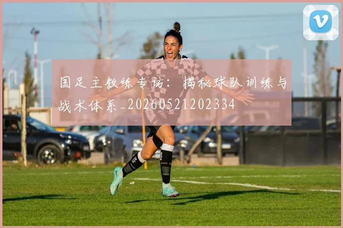 国足主教练专访：揭秘球队训练与战术体系_20260521202334