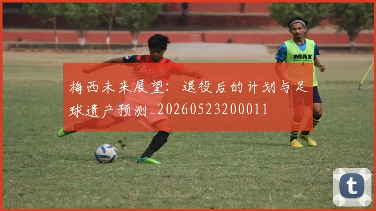 梅西未来展望:退役后的计划与足球遗产预测_20260523200011