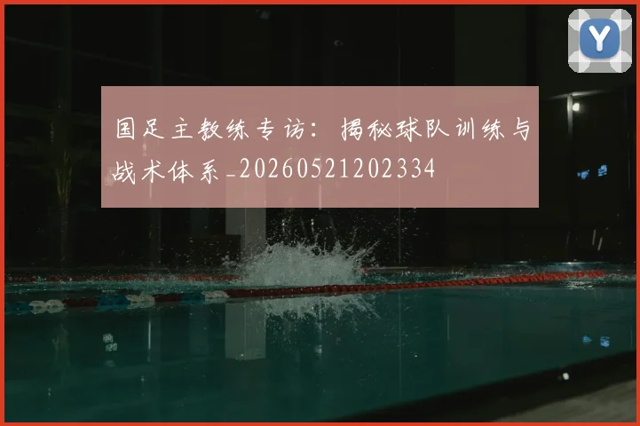 国足主教练专访：揭秘球队训练与战术体系_20260521202334