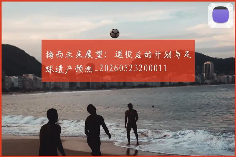 梅西未来展望:退役后的计划与足球遗产预测_20260523200011