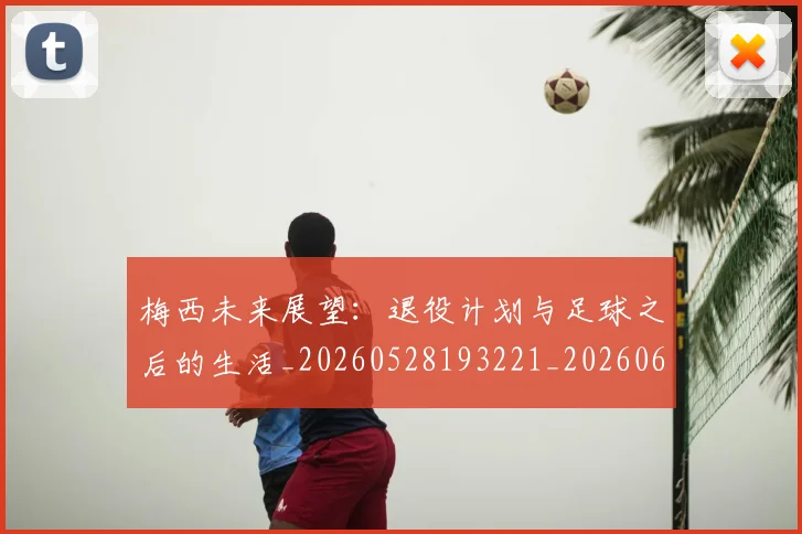 梅西未来展望:退役计划与足球之后的生活_20260528193221_20260609223301