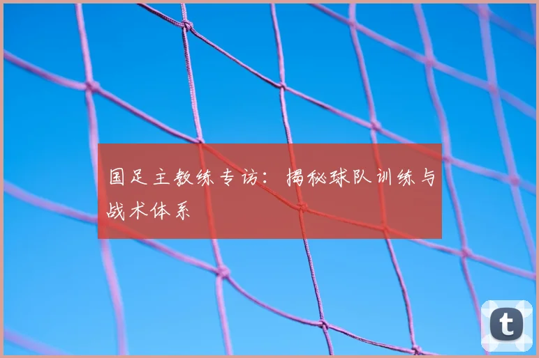 国足主教练专访：揭秘球队训练与战术体系