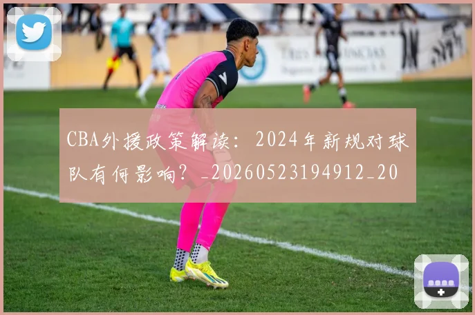 CBA外援政策解读:2024年新规对球队有何影响?_20260523194912_20260606165203