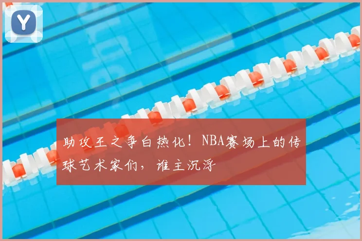 助攻王之争白热化！NBA赛场上的传球艺术家们，谁主沉浮