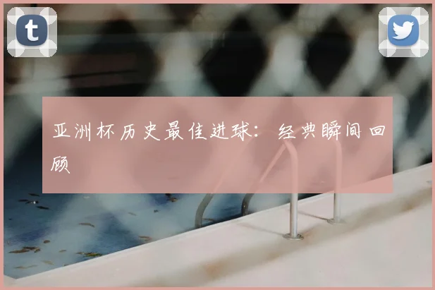 亚洲杯历史最佳进球:经典瞬间回顾