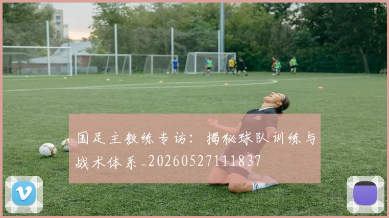 国足主教练专访：揭秘球队训练与战术体系_20260527111837